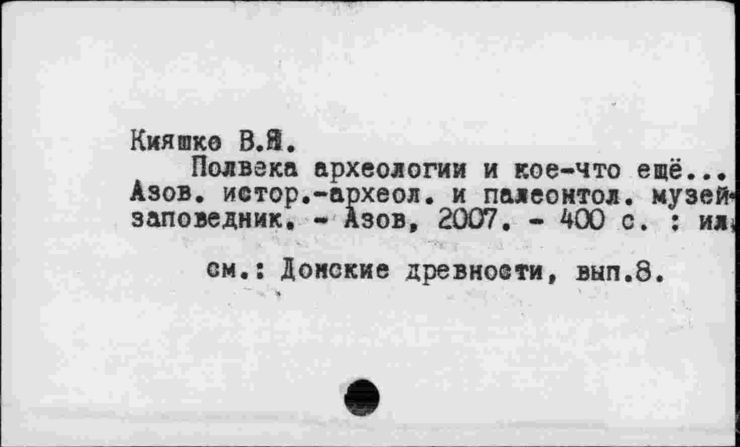 ﻿Кияшко В.Й.
Полвека археологии и кое-что ещё... Азов, истор.-археол. и палеонтол. музей-заповедник. - Азов, 2007. - 400 с. : ил,
. Ъ. -	'	- ~‘Y' і . Д •	-
см.: Донские древнооти, вып.8.